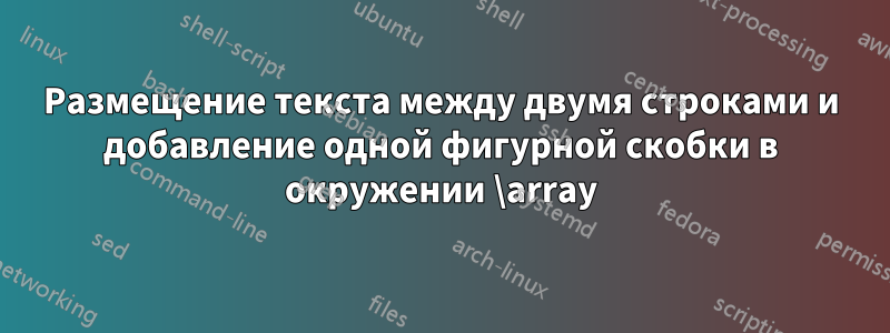 Размещение текста между двумя строками и добавление одной фигурной скобки в окружении \array