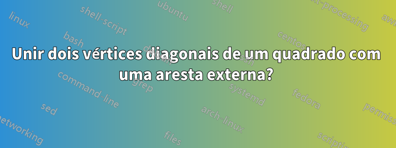 Unir dois vértices diagonais de um quadrado com uma aresta externa?
