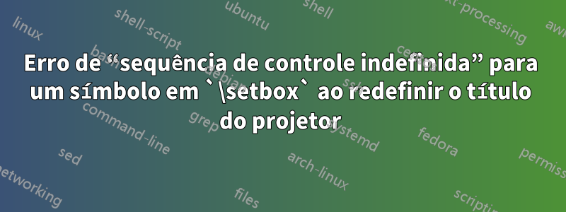 Erro de “sequência de controle indefinida” para um símbolo em `\setbox` ao redefinir o título do projetor