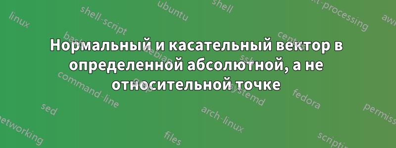 Нормальный и касательный вектор в определенной абсолютной, а не относительной точке