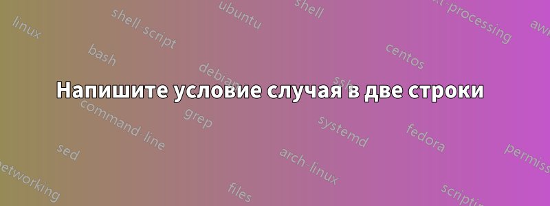 Напишите условие случая в две строки 