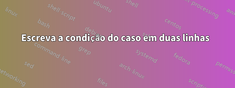 Escreva a condição do caso em duas linhas 