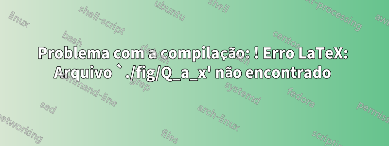 Problema com a compilação: ! Erro LaTeX: Arquivo `./fig/Q_a_x' não encontrado