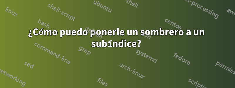¿Cómo puedo ponerle un sombrero a un subíndice?