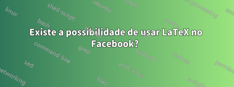 Existe a possibilidade de usar LaTeX no Facebook? 