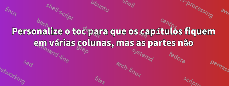 Personalize o toc para que os capítulos fiquem em várias colunas, mas as partes não