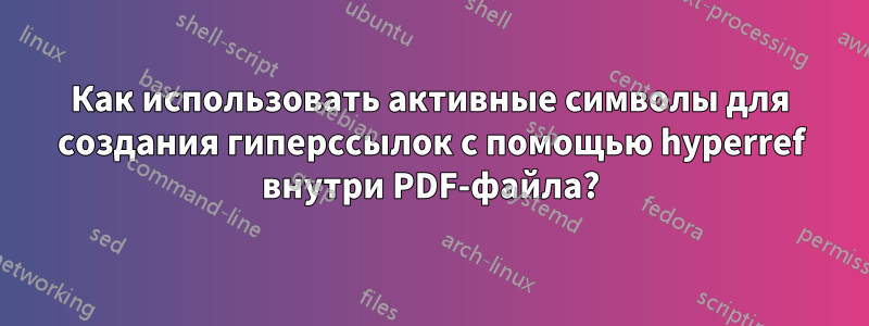 Как использовать активные символы для создания гиперссылок с помощью hyperref внутри PDF-файла?
