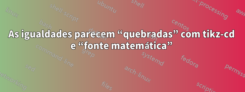 As igualdades parecem “quebradas” com tikz-cd e “fonte matemática”