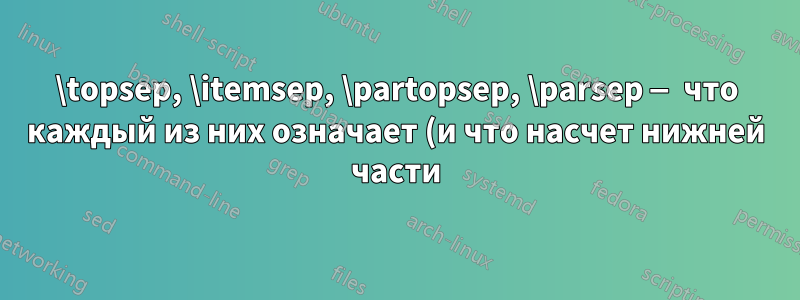 \topsep, \itemsep, \partopsep, \parsep — что каждый из них означает (и что насчет нижней части)?