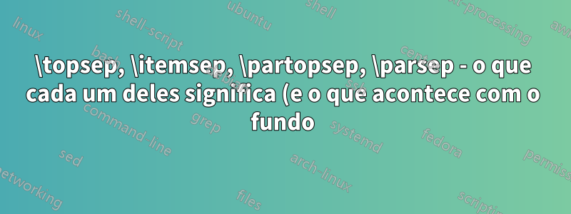 \topsep, \itemsep, \partopsep, \parsep - o que cada um deles significa (e o que acontece com o fundo)?