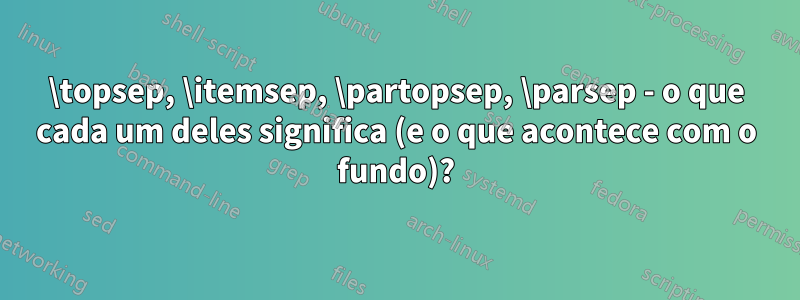 \topsep, \itemsep, \partopsep, \parsep - o que cada um deles significa (e o que acontece com o fundo)?