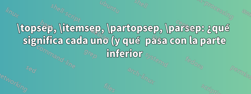 \topsep, \itemsep, \partopsep, \parsep: ¿qué significa cada uno (y qué pasa con la parte inferior)?