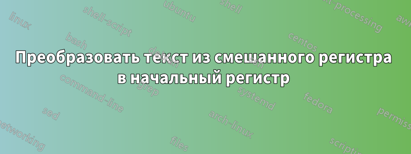 Преобразовать текст из смешанного регистра в начальный регистр