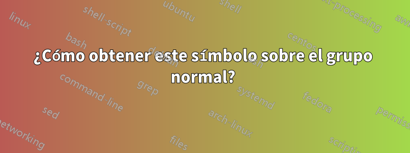 ¿Cómo obtener este símbolo sobre el grupo normal?