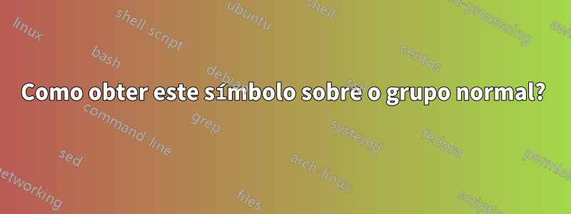 Como obter este símbolo sobre o grupo normal?