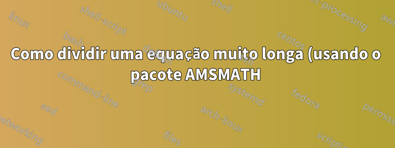 Como dividir uma equação muito longa (usando o pacote AMSMATH)?