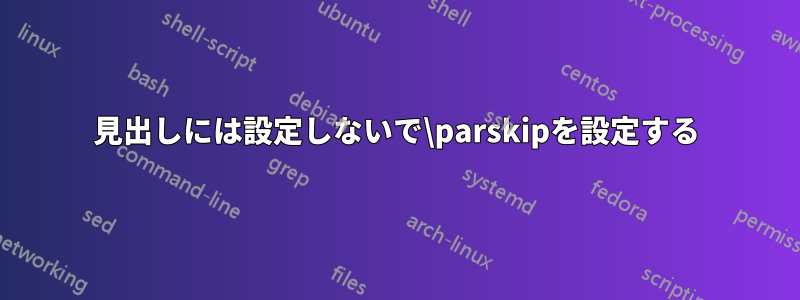 見出しには設定しないで\parskipを設定する