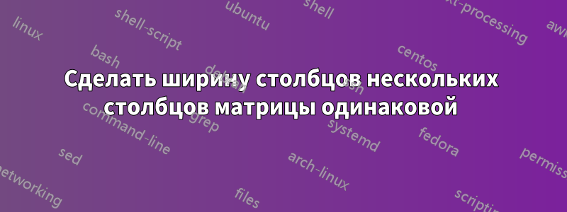 Сделать ширину столбцов нескольких столбцов матрицы одинаковой