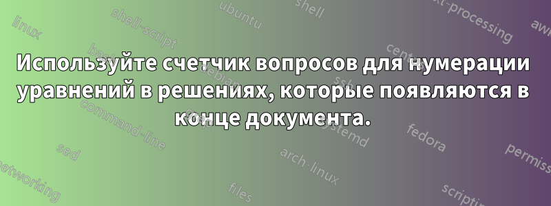 Используйте счетчик вопросов для нумерации уравнений в решениях, которые появляются в конце документа.