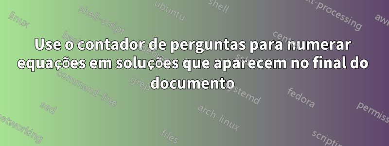 Use o contador de perguntas para numerar equações em soluções que aparecem no final do documento