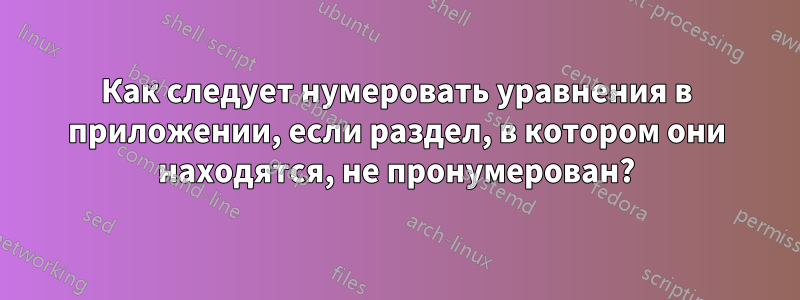 Как следует нумеровать уравнения в приложении, если раздел, в котором они находятся, не пронумерован?