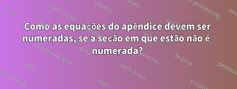 Como as equações do apêndice devem ser numeradas, se a seção em que estão não é numerada?