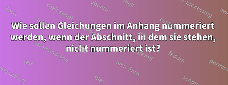 Wie sollen Gleichungen im Anhang nummeriert werden, wenn der Abschnitt, in dem sie stehen, nicht nummeriert ist?