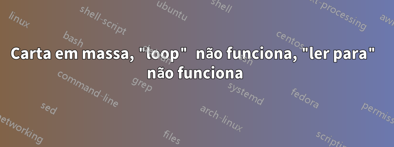 Carta em massa, "loop" não funciona, "ler para" não funciona