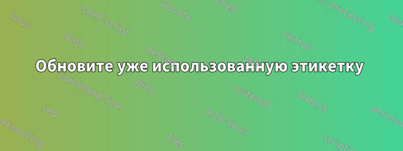 Обновите уже использованную этикетку