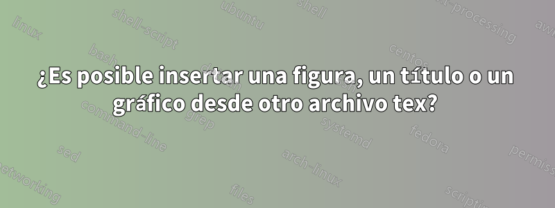 ¿Es posible insertar una figura, un título o un gráfico desde otro archivo tex?