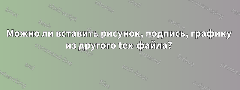 Можно ли вставить рисунок, подпись, графику из другого tex-файла?