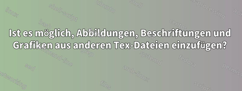 Ist es möglich, Abbildungen, Beschriftungen und Grafiken aus anderen Tex-Dateien einzufügen?