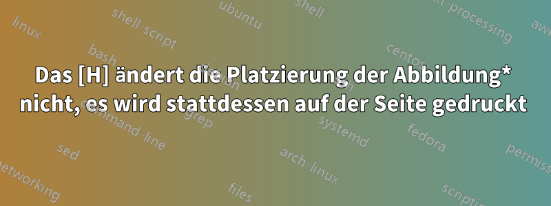 Das [H] ändert die Platzierung der Abbildung* nicht, es wird stattdessen auf der Seite gedruckt