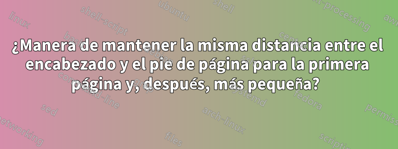 ¿Manera de mantener la misma distancia entre el encabezado y el pie de página para la primera página y, después, más pequeña? 