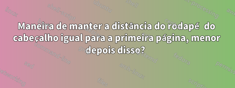 Maneira de manter a distância do rodapé do cabeçalho igual para a primeira página, menor depois disso? 