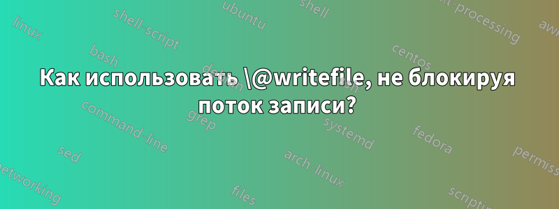 Как использовать \@writefile, не блокируя поток записи?