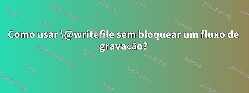 Como usar \@writefile sem bloquear um fluxo de gravação?