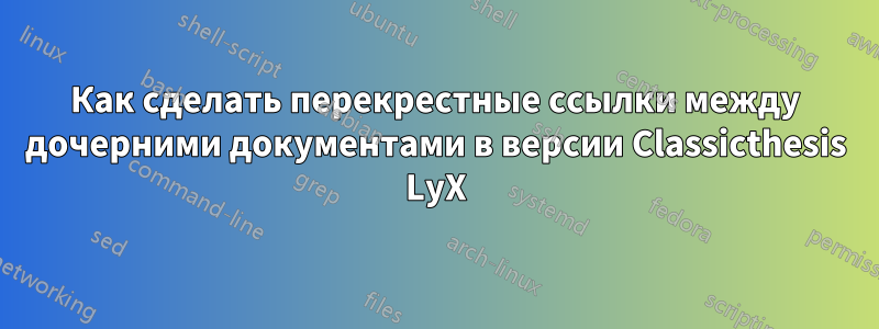 Как сделать перекрестные ссылки между дочерними документами в версии Classicthesis LyX