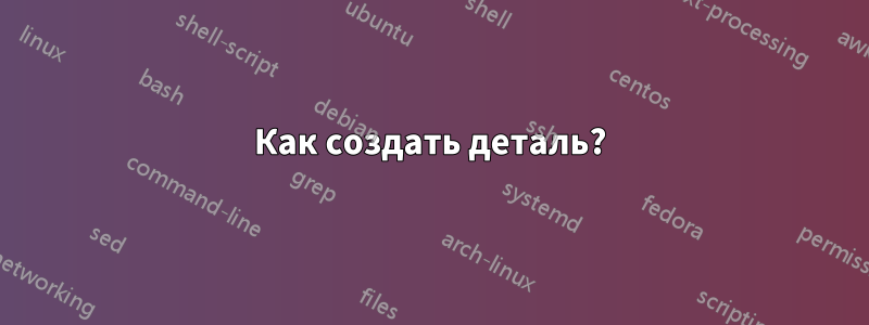 Как создать деталь?