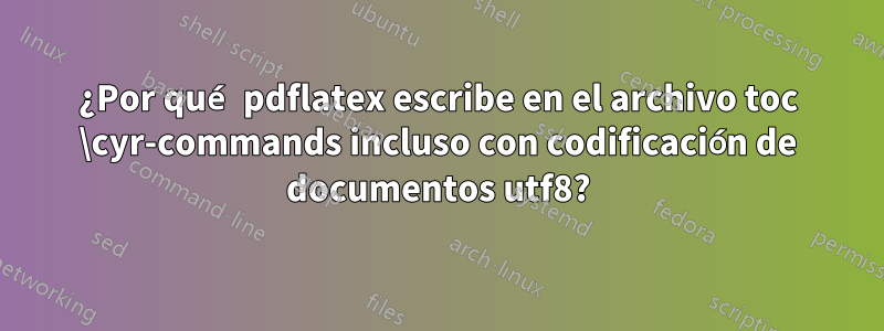¿Por qué pdflatex escribe en el archivo toc \cyr-commands incluso con codificación de documentos utf8?