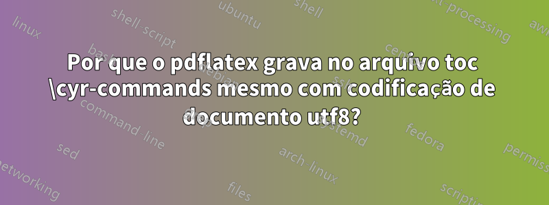 Por que o pdflatex grava no arquivo toc \cyr-commands mesmo com codificação de documento utf8?