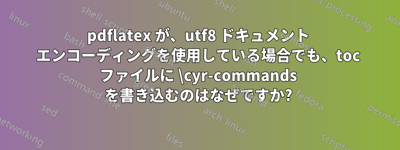 pdflatex が、utf8 ドキュメント エンコーディングを使用している場合でも、toc ファイルに \cyr-commands を書き込むのはなぜですか?