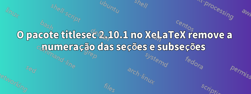 O pacote titlesec 2.10.1 no XeLaTeX remove a numeração das seções e subseções 