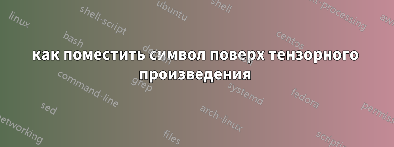 как поместить символ поверх тензорного произведения