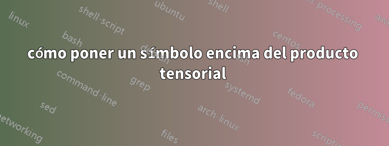 cómo poner un símbolo encima del producto tensorial