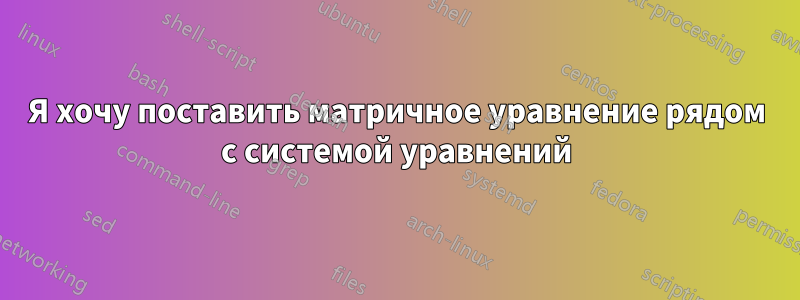 Я хочу поставить матричное уравнение рядом с системой уравнений