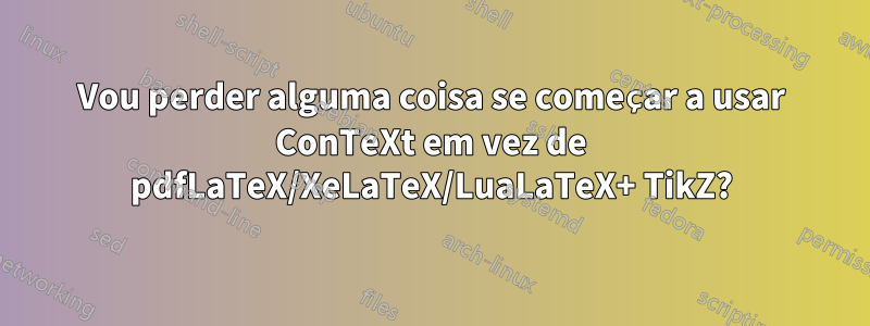 Vou perder alguma coisa se começar a usar ConTeXt em vez de pdfLaTeX/XeLaTeX/LuaLaTeX+ TikZ?