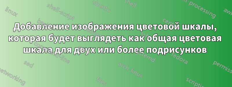 Добавление изображения цветовой шкалы, которая будет выглядеть как общая цветовая шкала для двух или более подрисунков