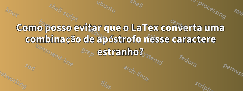 Como posso evitar que o LaTex converta uma combinação de apóstrofo nesse caractere estranho?