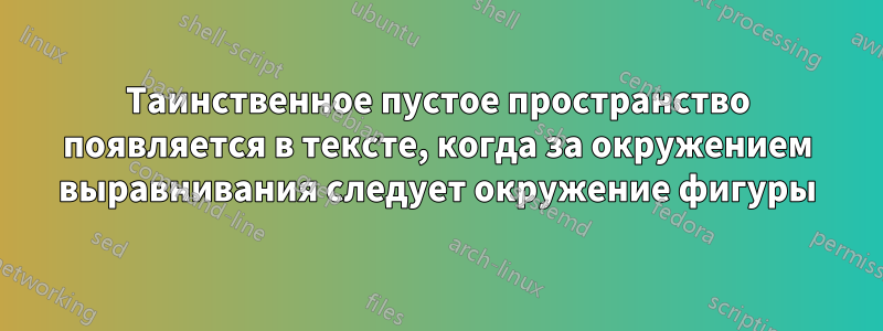 Таинственное пустое пространство появляется в тексте, когда за окружением выравнивания следует окружение фигуры
